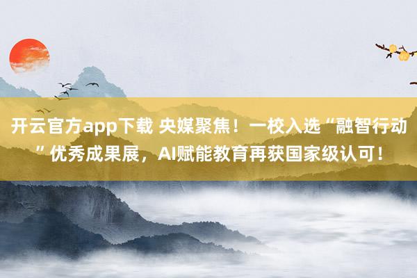 开云官方app下载 央媒聚焦!一校入选“融智行动”优秀成果展,AI赋能教育再获国家级认可!