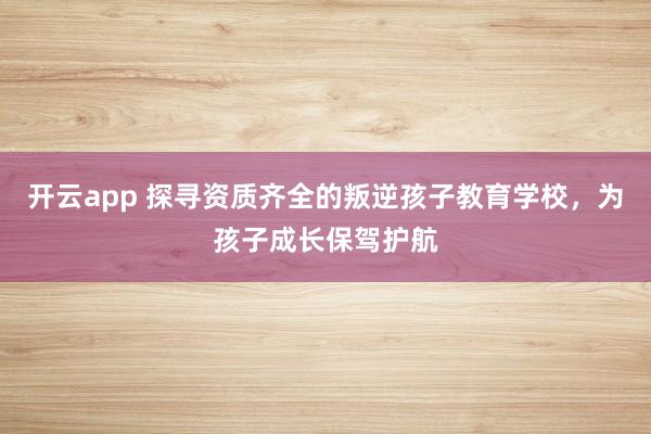 开云app 探寻资质齐全的叛逆孩子教育学校,为孩子成长保驾护航
