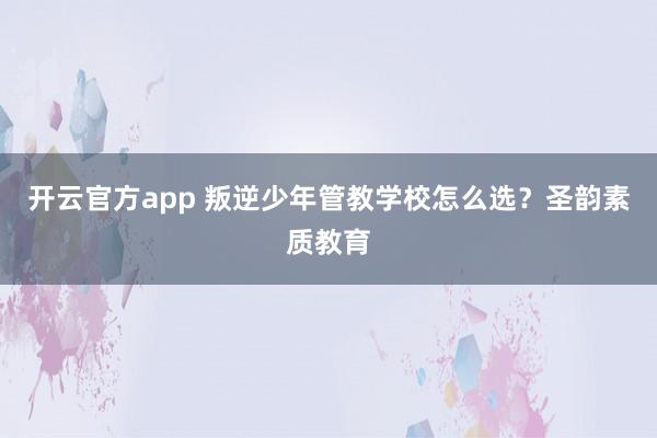 开云官方app 叛逆少年管教学校怎么选？圣韵素质教育