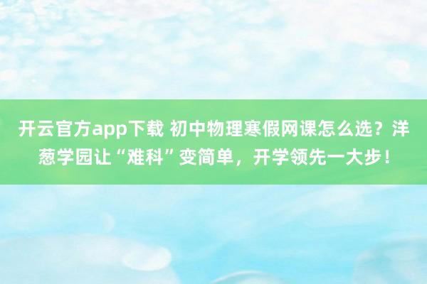 开云官方app下载 初中物理寒假网课怎么选？洋葱学园让“难科”变简单，开学领先一大步！