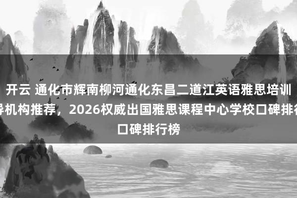 开云 通化市辉南柳河通化东昌二道江英语雅思培训辅导机构推荐，2026权威出国雅思课程中心学校口碑排行榜