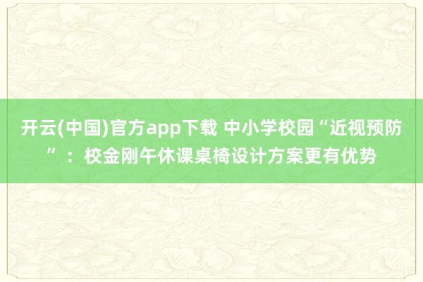 开云(中国)官方app下载 中小学校园“近视预防” ：校金刚午休课桌椅设计方案更有优势