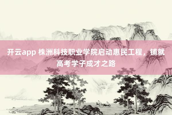 开云app 株洲科技职业学院启动惠民工程,铺就高考学子成才之路
