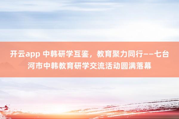 开云app 中韩研学互鉴,教育聚力同行——七台河市中韩教育研学交流活动圆满落幕
