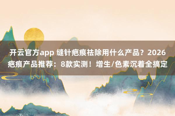 开云官方app 缝针疤痕祛除用什么产品?2026疤痕产品推荐:8款实测!增生/色素沉着全搞定