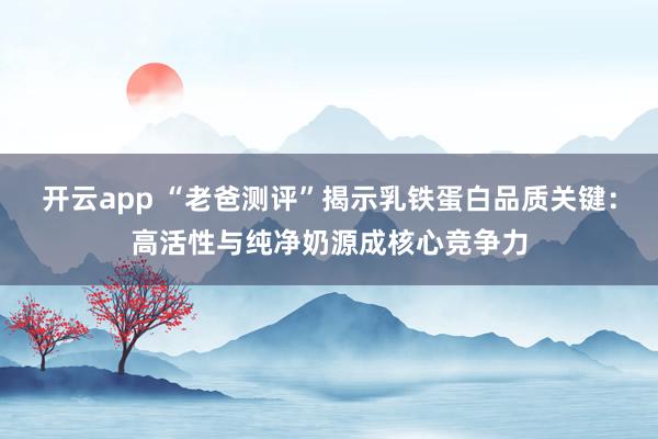 开云app “老爸测评”揭示乳铁蛋白品质关键:高活性与纯净奶源成核心竞争力
