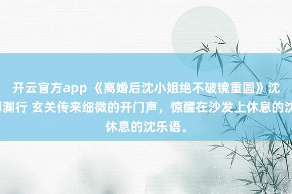 开云官方app 《离婚后沈小姐绝不破镜重圆》沈乐语傅渊行 玄关传来细微的开门声,惊醒在沙发上休息的沈乐语。
