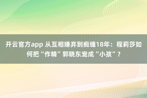 开云官方app 从互相嫌弃到痴缠18年:程莉莎如何把“作精”郭晓东宠成“小孩”?
