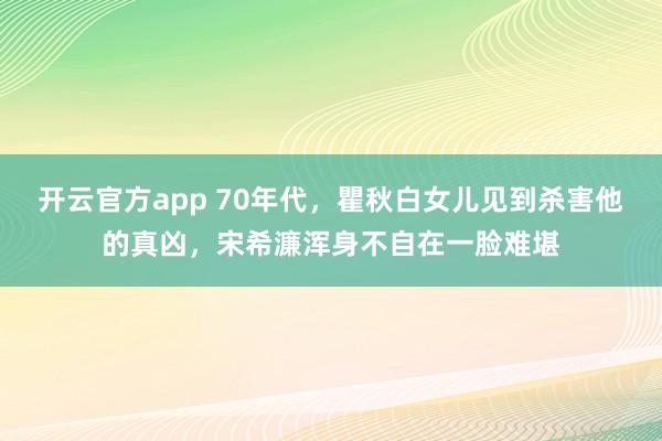 开云官方app 70年代,瞿秋白女儿见到杀害他的真凶,宋希濂浑身不自在一脸难堪