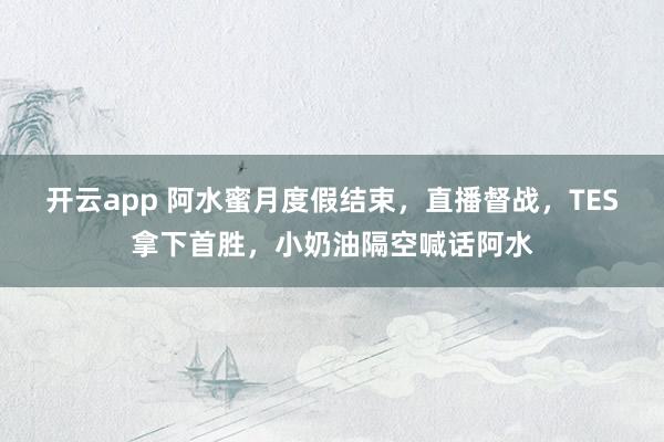 开云app 阿水蜜月度假结束，直播督战，TES拿下首胜，小奶油隔空喊话阿水