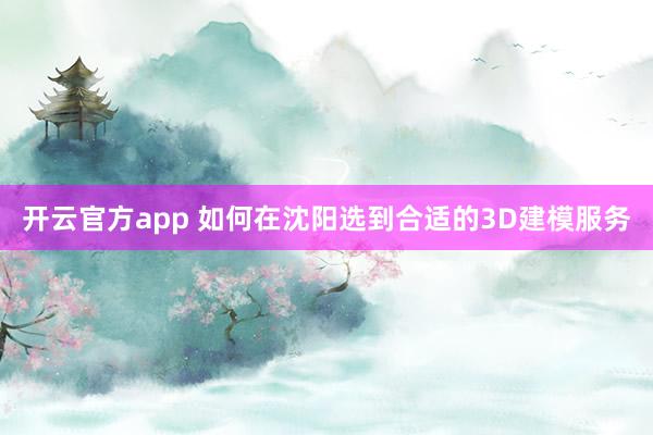 开云官方app 如何在沈阳选到合适的3D建模服务