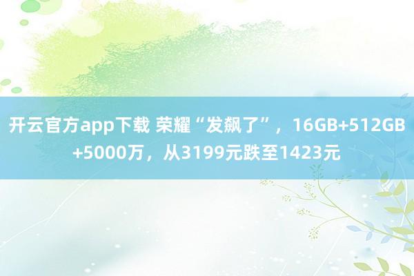 开云官方app下载 荣耀“发飙了”,16GB+512GB+5000万,从3199元跌至1423元