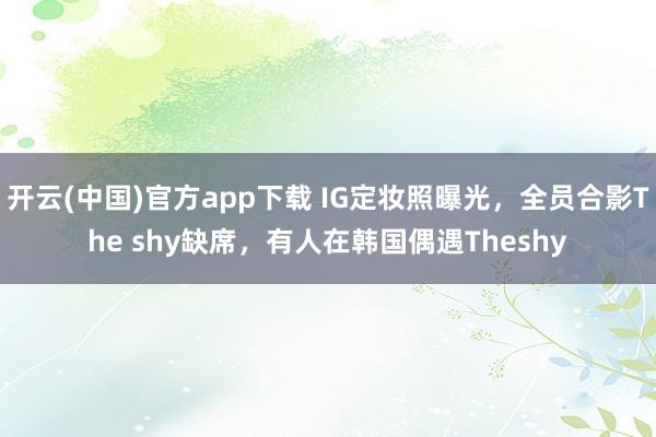 开云(中国)官方app下载 IG定妆照曝光,全员合影The shy缺席,有人在韩国偶遇Theshy