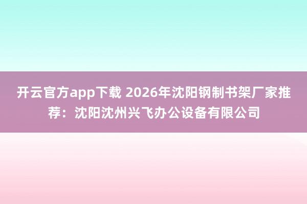 开云官方app下载 2026年沈阳钢制书架厂家推荐:沈阳沈州兴飞办公设备有限公司