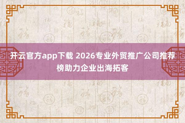 开云官方app下载 2026专业外贸推广公司推荐榜助力企业出海拓客