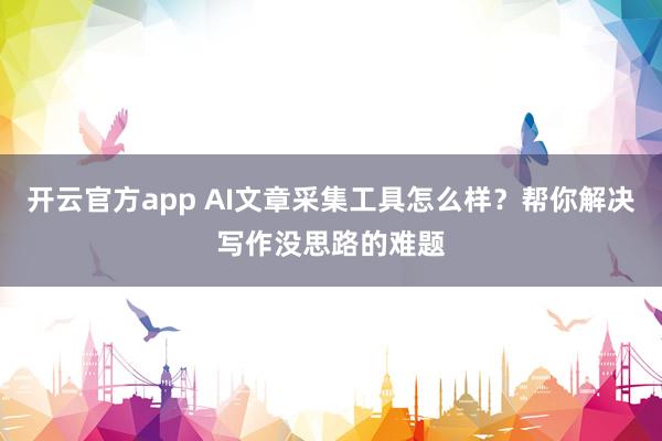 开云官方app AI文章采集工具怎么样?帮你解决写作没思路的难题