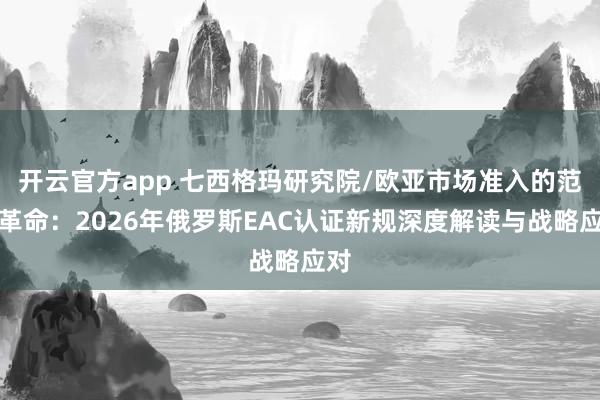 开云官方app 七西格玛研究院/欧亚市场准入的范式革命：2026年俄罗斯EAC认证新规深度解读与战略应对