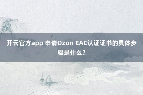 开云官方app 申请Ozon EAC认证证书的具体步骤是什么?