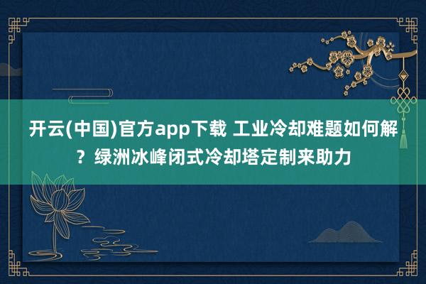 开云(中国)官方app下载 工业冷却难题如何解?绿洲冰峰闭式冷却塔定制来助力