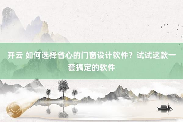 开云 如何选择省心的门窗设计软件？试试这款一套搞定的软件