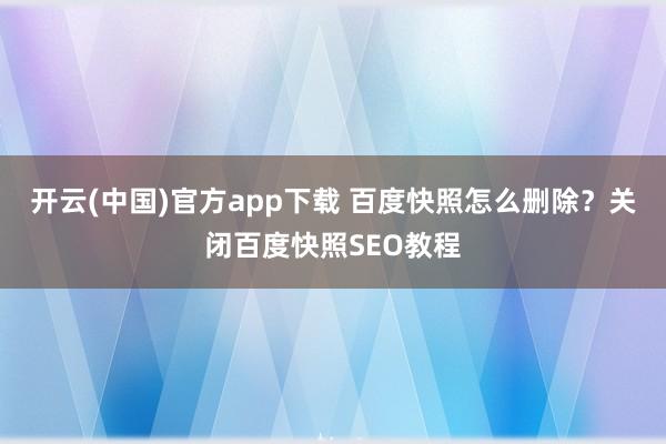 开云(中国)官方app下载 百度快照怎么删除？关闭百度快照SEO教程