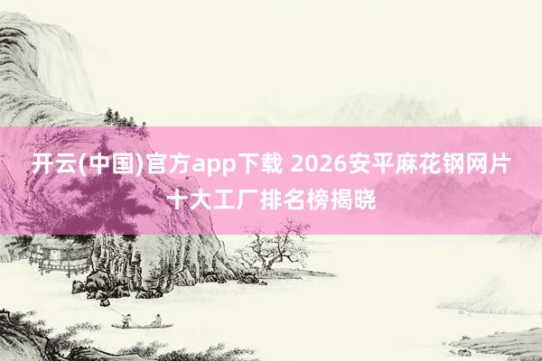 开云(中国)官方app下载 2026安平麻花钢网片十大工厂排名榜揭晓