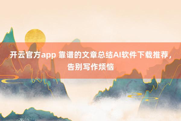 开云官方app 靠谱的文章总结AI软件下载推荐,告别写作烦恼