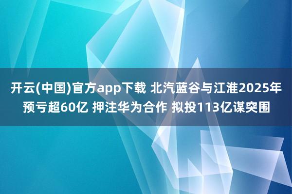 开云(中国)官方app下载 北汽蓝谷与江淮2025年预亏超60亿 押注华为合作 拟投113亿谋突围
