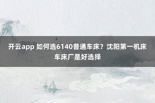 开云app 如何选6140普通车床?沈阳第一机床车床厂是好选择