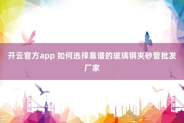 开云官方app 如何选择靠谱的玻璃钢夹砂管批发厂家