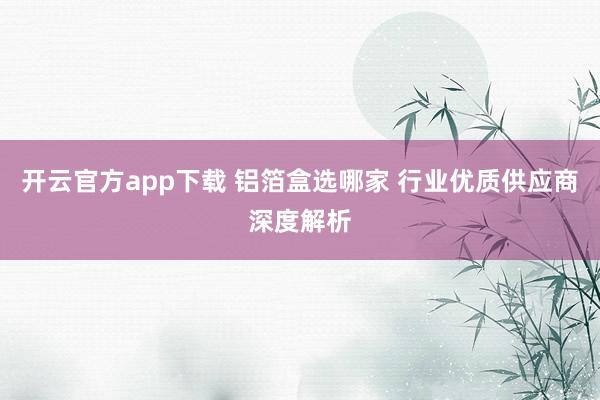 开云官方app下载 铝箔盒选哪家 行业优质供应商深度解析