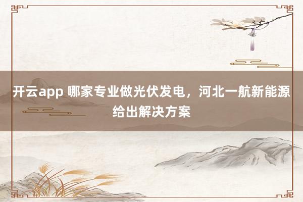 开云app 哪家专业做光伏发电,河北一航新能源给出解决方案