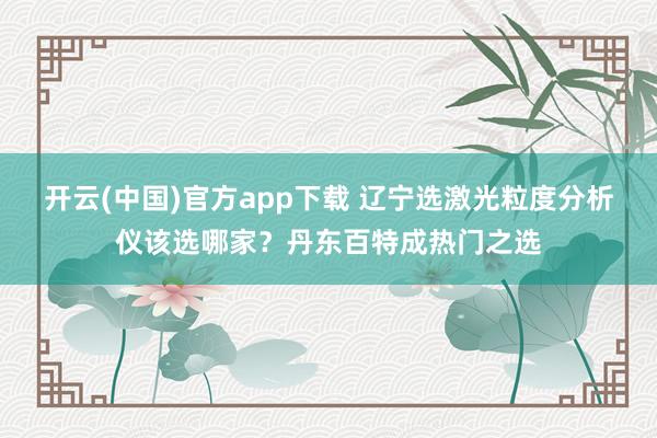 开云(中国)官方app下载 辽宁选激光粒度分析仪该选哪家?丹东百特成热门之选