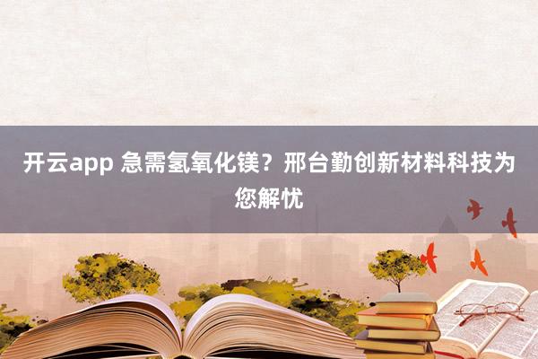 开云app 急需氢氧化镁？邢台勤创新材料科技为您解忧