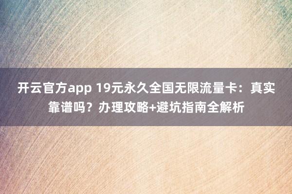 开云官方app 19元永久全国无限流量卡：真实靠谱吗？办理攻略+避坑指南全解析