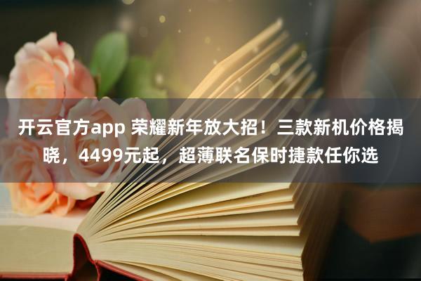 开云官方app 荣耀新年放大招！三款新机价格揭晓，4499元起，超薄联名保时捷款任你选