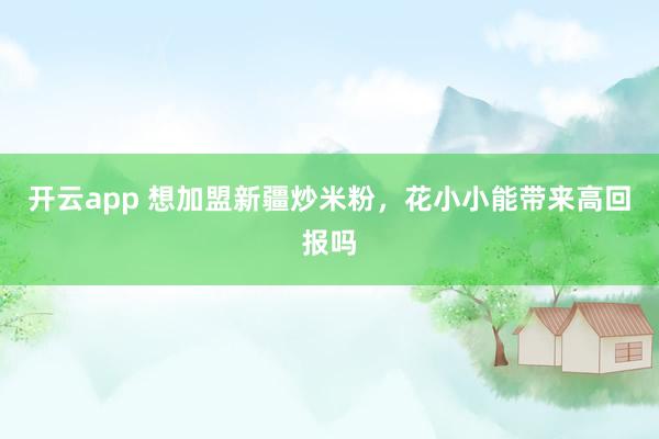 开云app 想加盟新疆炒米粉，花小小能带来高回报吗