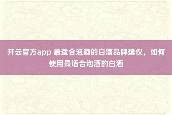 开云官方app 最适合泡酒的白酒品牌建仪，如何使用最适合泡酒的白酒