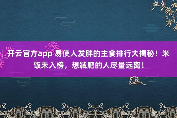 开云官方app 易使人发胖的主食排行大揭秘!米饭未入榜,想减肥的人尽量远离!