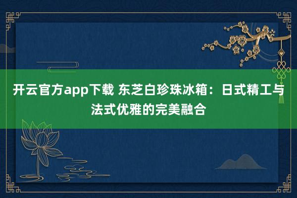 开云官方app下载 东芝白珍珠冰箱：日式精工与法式优雅的完美融合