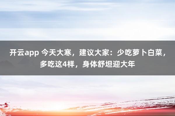 开云app 今天大寒,建议大家:少吃萝卜白菜,多吃这4样,身体舒坦迎大年