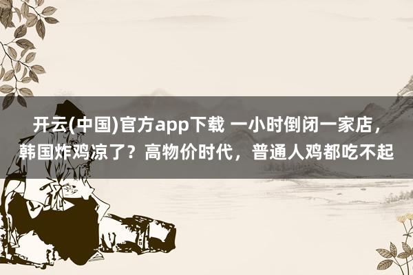 开云(中国)官方app下载 一小时倒闭一家店，韩国炸鸡凉了？高物价时代，普通人鸡都吃不起