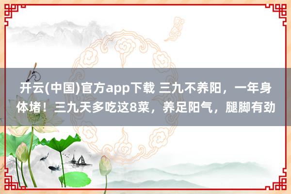 开云(中国)官方app下载 三九不养阳，一年身体堵！三九天多吃这8菜，养足阳气，腿脚有劲