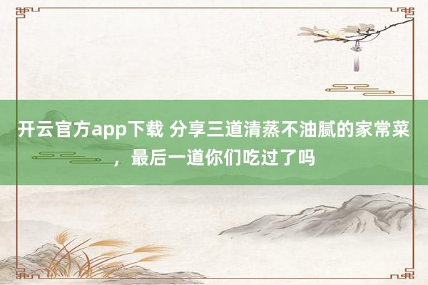开云官方app下载 分享三道清蒸不油腻的家常菜,最后一道你们吃过了吗