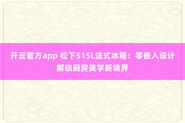 开云官方app 松下515L法式冰箱：零嵌入设计解锁厨房美学新境界