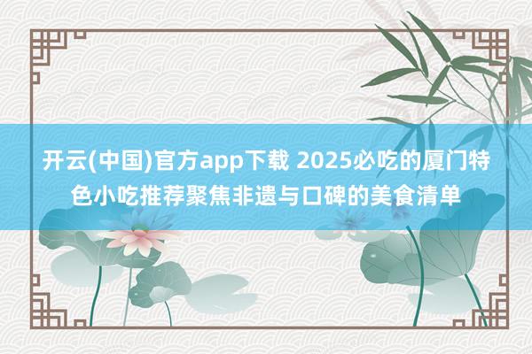 开云(中国)官方app下载 2025必吃的厦门特色小吃推荐聚焦非遗与口碑的美食清单