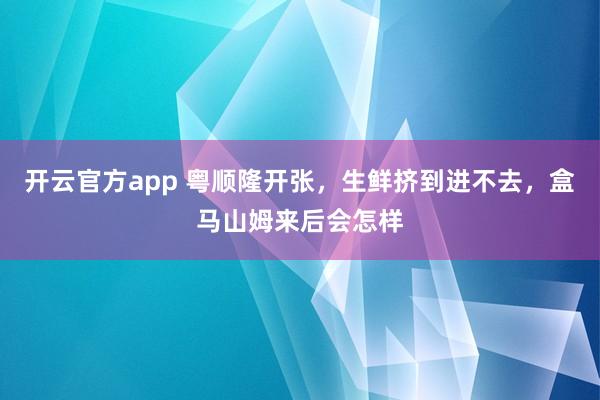 开云官方app 粤顺隆开张，生鲜挤到进不去，盒马山姆来后会怎样