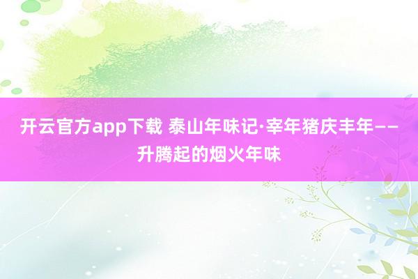 开云官方app下载 泰山年味记·宰年猪庆丰年——升腾起的烟火年味