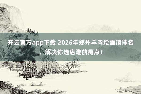 开云官方app下载 2026年郑州羊肉烩面馆排名，解决你选店难的痛点！