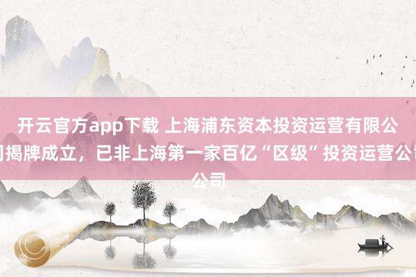开云官方app下载 上海浦东资本投资运营有限公司揭牌成立,已非上海第一家百亿“区级”投资运营公司